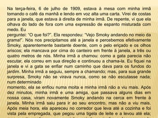 Na terça-feira, 6 de julho de 1909, estava à mesa com minha irmã
tomando o café da manhã e lendo em voz alta uma carta. Virei de costas
para a janela, que estava à direita de minha irmã. De repente, vi que ela
olhava do lado de fora com uma expressão de espanto misturada com
medo. Eu
perguntei: “O que foi?”. Ela respondeu: “Vejo Smoky andando no meio da
grama!”. Nós nos precipitamos até a janela e percebemos efetivamente
Smoky, aparentemente bastante doente, com o pelo eriçado e os olhos
ariscos; ela mancava por cima do canteiro em frente à janela, a três ou
quatro metros de nós. Minha irmã a chamou: como a gata parecia não
escutar, ela correu em sua direção e continuou a chama-la. Eu fiquei na
janela e vi a gata se enfiar num caminho que dava para os fundos do
jardim. Minha irmã a seguiu, sempre a chamando; mas, para sua grande
surpresa, Smoky não se virava nunca, como se não escutasse nada;
num determinado
momento, ela se enfiou numa moita e minha irmã não a viu mais. Após
dez minutos, minha irmã e uma amiga, que passava alguns dias em
nossa casa, viram novamente Smoky andando na cerca em frente à
janela. Minha irmã saiu para ir ao seu encontro, mas não a viu mais.
Após meia hora, ela apareceu no corredor que leva até a cozinha e foi
vista pela empregada, que pegou uma tigela de leite e a levou até ela;
 