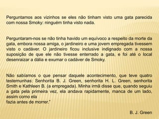 Perguntamos aos vizinhos se eles não tinham visto uma gata parecida
com nossa Smoky: ninguém tinha visto nada.
Perguntaram-nos se não tinha havido um equívoco a respeito da morte da
gata, embora nossa amiga, o jardineiro e uma jovem empregada tivessem
visto o cadáver. O jardineiro ficou inclusive indignado com a nossa
suposição de que ele não tivesse enterrado a gata, e foi até o local
desenraizar a dália e exumar o cadáver de Smoky.
Não sabíamos o que pensar daquele acontecimento, que teve quatro
testemunhas: Senhorita B. J. Green, senhorita H. L. Green, senhorita
Smith e Kathleen B. (a empregada). Minha irmã disse que, quando seguiu
a gata pela primeira vez, ela andava rapidamente, manca de um lado,
assim como ela
fazia antes de morrer.”
B. J. Green
 
