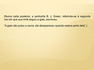 (Numa carta posterior, a senhorita B. J. Green, referindo-se à segunda
vez em que sua irmã seguiu a gata, escreveu:
“A gata não pulou a cerca, ela desapareceu quando estava perto dela”.)
 