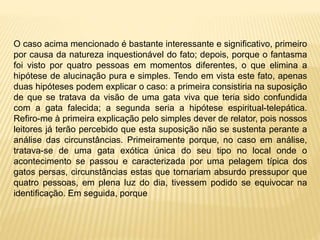 O caso acima mencionado é bastante interessante e significativo, primeiro
por causa da natureza inquestionável do fato; depois, porque o fantasma
foi visto por quatro pessoas em momentos diferentes, o que elimina a
hipótese de alucinação pura e simples. Tendo em vista este fato, apenas
duas hipóteses podem explicar o caso: a primeira consistiria na suposição
de que se tratava da visão de uma gata viva que teria sido confundida
com a gata falecida; a segunda seria a hipótese espiritual-telepática.
Refiro-me à primeira explicação pelo simples dever de relator, pois nossos
leitores já terão percebido que esta suposição não se sustenta perante a
análise das circunstâncias. Primeiramente porque, no caso em análise,
tratava-se de uma gata exótica única do seu tipo no local onde o
acontecimento se passou e caracterizada por uma pelagem típica dos
gatos persas, circunstâncias estas que tornariam absurdo pressupor que
quatro pessoas, em plena luz do dia, tivessem podido se equivocar na
identificação. Em seguida, porque
 