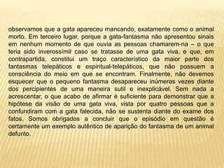 observamos que a gata apareceu mancando, exatamente como o animal
morto. Em terceiro lugar, porque a gata-fantasma não apresentou sinais
em nenhum momento de que ouvia as pessoas chamarem-na – o que
teria sido inverossímil caso se tratasse de uma gata viva, e que, em
contrapartida, constitui um traço característico da maior parte dos
fantasmas telepáticos e espiritual-telepáticos, que não possuem a
consciência do meio em que se encontram. Finalmente, não devemos
esquecer que o pequeno fantasma desapareceu inúmeras vezes diante
dos percipientes de uma maneira sutil e inexplicável. Sem nada a
acrescentar, o que acabo de afirmar é suficiente para demonstrar que a
hipótese da visão de uma gata viva, vista por quatro pessoas que a
confundiram com a gata falecida, não se sustenta diante do exame dos
fatos. Somos obrigados a concluir que o episódio em questão é
certamente um exemplo autêntico de aparição do fantasma de um animal
defunto.
 