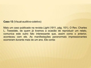 Caso 13 (Visual-auditivo-coletivo)
Mais um caso publicado na revista Light (1911, pág. 101). O Rev. Charles
L. Tweedale, de quem já tivemos a ocasião de reproduzir um relato,
comunica este outro fato interessante que, assim como o anterior,
aconteceu com ele. As manifestações paranormais impressionantes
ocorreram durante mais de um ano. Ele conta:
 