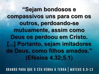 “Sejam bondosos e
compassivos uns para com os
outros, perdoando-se
mutuamente, assim como
Deus os perdoou em Cristo.
[...] Portanto, sejam imitadores
de Deus, como filhos amados.”
(Efésios 4.32;5.1)
 