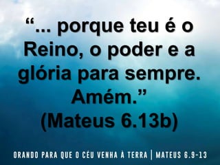 “... porque teu é o
Reino, o poder e a
glória para sempre.
Amém.”
(Mateus 6.13b)
 