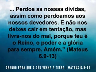 ... Perdoa as nossas dívidas,
assim como perdoamos aos
nossos devedores. E não nos
deixes cair em tentação, mas
livra-nos do mal, porque teu é
o Reino, o poder e a glória
para sempre. Amém.” (Mateus
6.9-13)
 