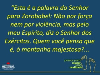 “Esta é a palavra do Senhor
para Zorobabel: Não por força
nem por violência, mas pelo
meu Espírito, diz o Senhor dos
Exércitos. Quem você pensa que
é, ó montanha majestosa?...
 