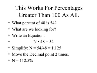 This Works For Percentages Greater Than 100 As All. What percent of 48 is 54? What are we looking for? Write an Equation. N  • 48 = 54 Simplify: N = 54/48 = 1.125 Move the Decimal point 2 times.  N = 112.5% 