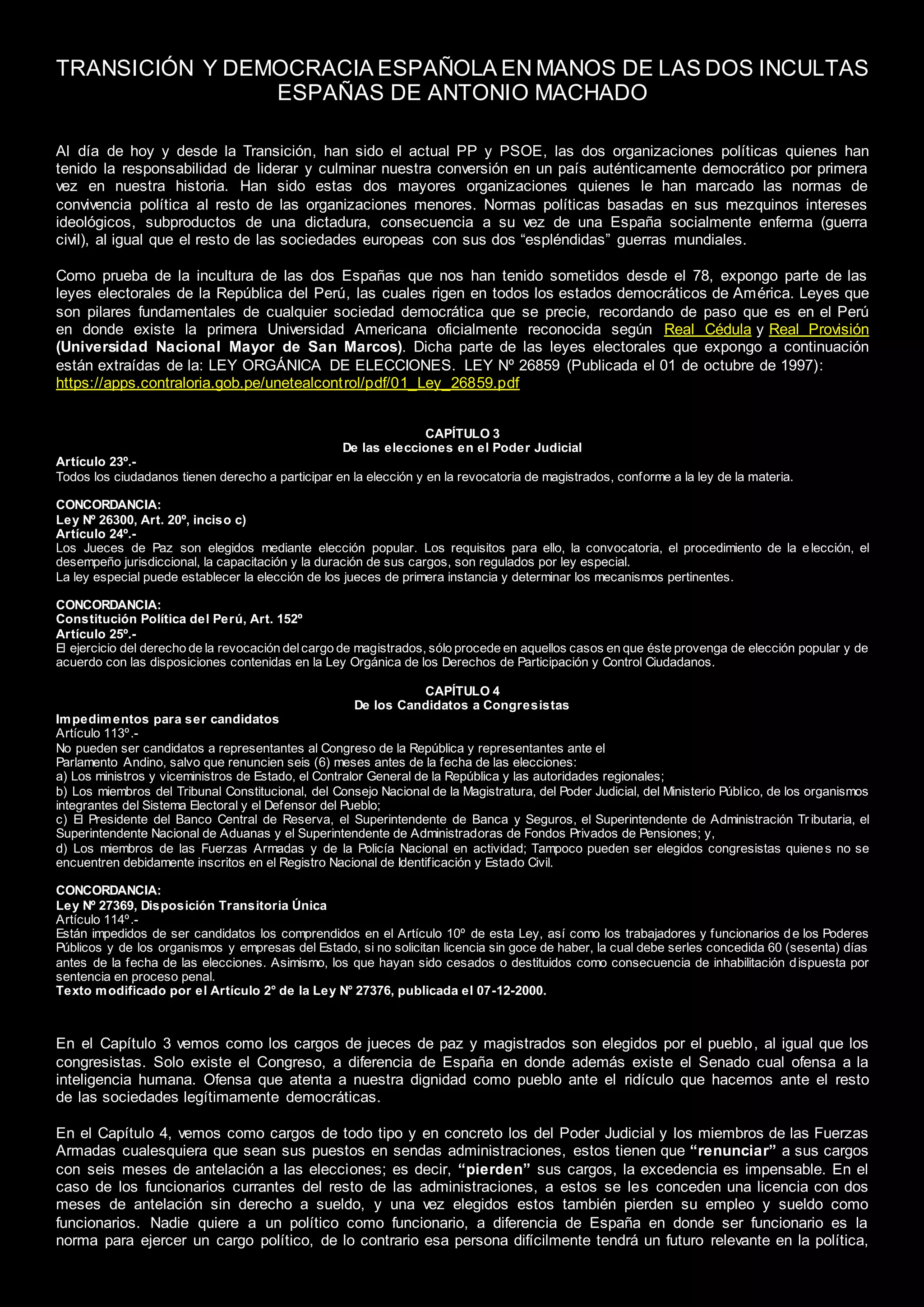 TRANSICIÓN Y DEMOCRACIA ESPAÑOLA EN MANOS DE LAS DOS INCULTAS
ESPAÑAS DE ANTONIO MACHADO
Al día de hoy y desde la Transición, han sido el actual PP y PSOE, las dos organizaciones políticas quienes han
tenido la responsabilidad de liderar y culminar nuestra conversión en un país auténticamente democrático por primera
vez en nuestra historia. Han sido estas dos mayores organizaciones quienes le han marcado las normas de
convivencia política al resto de las organizaciones menores. Normas políticas basadas en sus mezquinos intereses
ideológicos, subproductos de una dictadura, consecuencia a su vez de una España socialmente enferma (guerra
civil), al igual que el resto de las sociedades europeas con sus dos “espléndidas” guerras mundiales.
Como prueba de la incultura de las dos Españas que nos han tenido sometidos desde el 78, expongo parte de las
leyes electorales de la República del Perú, las cuales rigen en todos los estados democráticos de América. Leyes que
son pilares fundamentales de cualquier sociedad democrática que se precie, recordando de paso que es en el Perú
en donde existe la primera Universidad Americana oficialmente reconocida según Real Cédula y Real Provisión
(Universidad Nacional Mayor de San Marcos). Dicha parte de las leyes electorales que expongo a continuación
están extraídas de la: LEY ORGÁNICA DE ELECCIONES. LEY Nº 26859 (Publicada el 01 de octubre de 1997):
https://apps.contraloria.gob.pe/unetealcontrol/pdf/01_Ley_26859.pdf
CAPÍTULO 3
De las elecciones en el Poder Judicial
Artículo 23º.-
Todos los ciudadanos tienen derecho a participar en la elección y en la revocatoria de magistrados, conforme a la ley de la materia.
CONCORDANCIA:
Ley Nº 26300, Art. 20º, inciso c)
Artículo 24º.-
Los Jueces de Paz son elegidos mediante elección popular. Los requisitos para ello, la convocatoria, el procedimiento de la elección, el
desempeño jurisdiccional, la capacitación y la duración de sus cargos, son regulados por ley especial.
La ley especial puede establecer la elección de los jueces de primera instancia y determinar los mecanismos pertinentes.
CONCORDANCIA:
Constitución Política del Perú, Art. 152º
Artículo 25º.-
El ejercicio del derecho de la revocación delcargo de magistrados, sólo procede en aquellos casos en que éste provenga de elección popular y de
acuerdo con las disposiciones contenidas en la Ley Orgánica de los Derechos de Participación y Control Ciudadanos.
CAPÍTULO 4
De los Candidatos a Congresistas
Impedimentos para ser candidatos
Artículo 113º.-
No pueden ser candidatos a representantes al Congreso de la República y representantes ante el
Parlamento Andino, salvo que renuncien seis (6) meses antes de la fecha de las elecciones:
a) Los ministros y viceministros de Estado, el Contralor General de la República y las autoridades regionales;
b) Los miembros del Tribunal Constitucional, del Consejo Nacional de la Magistratura, del Poder Judicial, del Ministerio Público, de los organismos
integrantes del Sistema Electoral y el Defensor del Pueblo;
c) El Presidente del Banco Central de Reserva, el Superintendente de Banca y Seguros, el Superintendente de Administración Tr ibutaria, el
Superintendente Nacional de Aduanas y el Superintendente de Administradoras de Fondos Privados de Pensiones; y,
d) Los miembros de las Fuerzas Armadas y de la Policía Nacional en actividad; Tampoco pueden ser elegidos congresistas quienes no se
encuentren debidamente inscritos en el Registro Nacional de Identificación y Estado Civil.
CONCORDANCIA:
Ley Nº 27369, Disposición Transitoria Única
Artículo 114º.-
Están impedidos de ser candidatos los comprendidos en el Artículo 10º de esta Ley, así como los trabajadores y funcionarios de los Poderes
Públicos y de los organismos y empresas del Estado, si no solicitan licencia sin goce de haber, la cual debe serles concedida 60 (sesenta) días
antes de la fecha de las elecciones. Asimismo, los que hayan sido cesados o destituidos como consecuencia de inhabilitación dispuesta por
sentencia en proceso penal.
Texto modificado por el Artículo 2° de la Ley N° 27376, publicada el 07-12-2000.
En el Capítulo 3 vemos como los cargos de jueces de paz y magistrados son elegidos por el pueblo, al igual que los
congresistas. Solo existe el Congreso, a diferencia de España en donde además existe el Senado cual ofensa a la
inteligencia humana. Ofensa que atenta a nuestra dignidad como pueblo ante el ridículo que hacemos ante el resto
de las sociedades legítimamente democráticas.
En el Capítulo 4, vemos como cargos de todo tipo y en concreto los del Poder Judicial y los miembros de las Fuerzas
Armadas cualesquiera que sean sus puestos en sendas administraciones, estos tienen que “renunciar” a sus cargos
con seis meses de antelación a las elecciones; es decir, “pierden” sus cargos, la excedencia es impensable. En el
caso de los funcionarios currantes del resto de las administraciones, a estos se les conceden una licencia con dos
meses de antelación sin derecho a sueldo, y una vez elegidos estos también pierden su empleo y sueldo como
funcionarios. Nadie quiere a un político como funcionario, a diferencia de España en donde ser funcionario es la
norma para ejercer un cargo político, de lo contrario esa persona difícilmente tendrá un futuro relevante en la política,
 