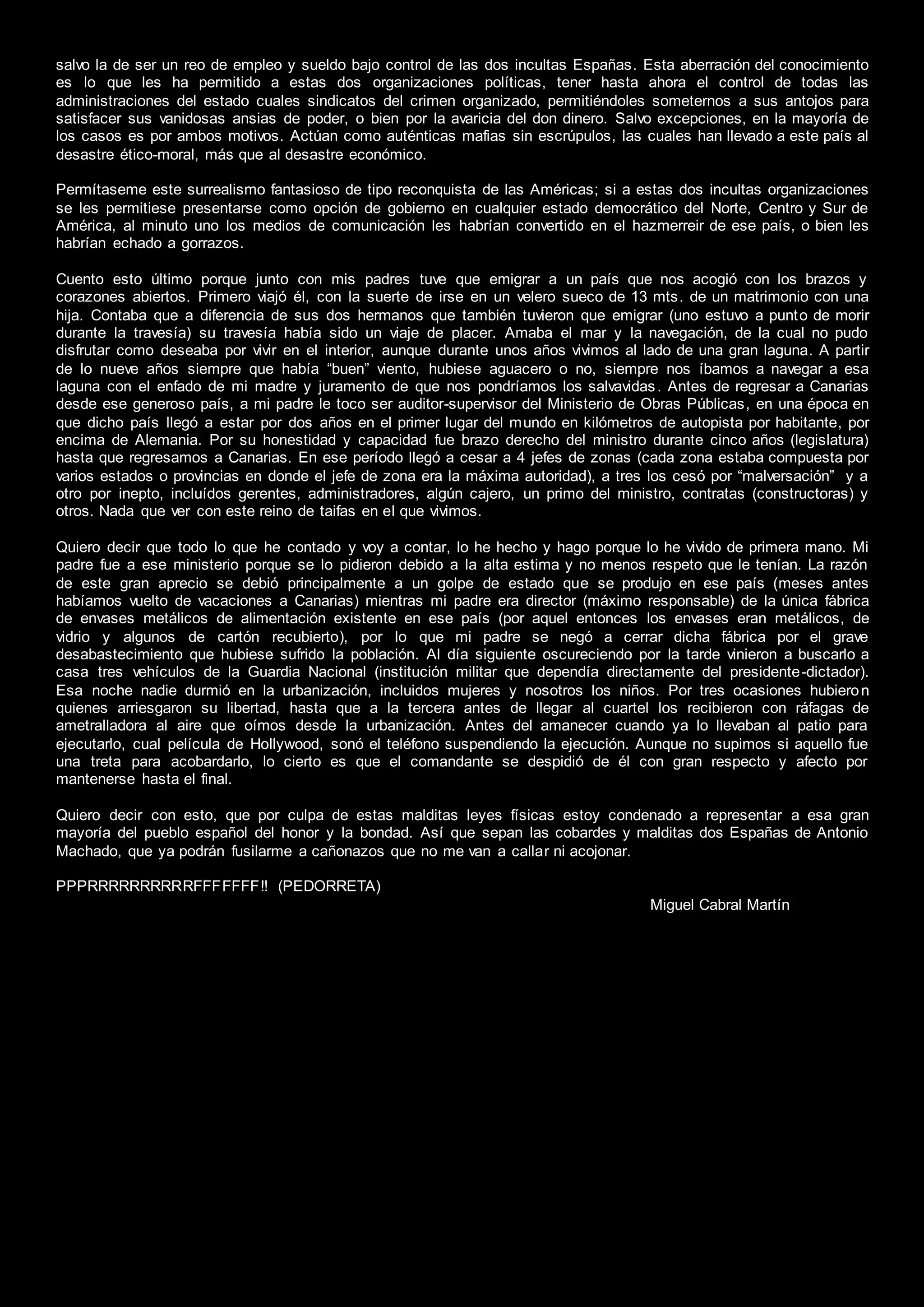 salvo la de ser un reo de empleo y sueldo bajo control de las dos incultas Españas. Esta aberración del conocimiento
es lo que les ha permitido a estas dos organizaciones políticas, tener hasta ahora el control de todas las
administraciones del estado cuales sindicatos del crimen organizado, permitiéndoles someternos a sus antojos para
satisfacer sus vanidosas ansias de poder, o bien por la avaricia del don dinero. Salvo excepciones, en la mayoría de
los casos es por ambos motivos. Actúan como auténticas mafias sin escrúpulos, las cuales han llevado a este país al
desastre ético-moral, más que al desastre económico.
Permítaseme este surrealismo fantasioso de tipo reconquista de las Américas; si a estas dos incultas organizaciones
se les permitiese presentarse como opción de gobierno en cualquier estado democrático del Norte, Centro y Sur de
América, al minuto uno los medios de comunicación les habrían convertido en el hazmerreir de ese país, o bien les
habrían echado a gorrazos.
Cuento esto último porque junto con mis padres tuve que emigrar a un país que nos acogió con los brazos y
corazones abiertos. Primero viajó él, con la suerte de irse en un velero sueco de 13 mts. de un matrimonio con una
hija. Contaba que a diferencia de sus dos hermanos que también tuvieron que emigrar (uno estuvo a punto de morir
durante la travesía) su travesía había sido un viaje de placer. Amaba el mar y la navegación, de la cual no pudo
disfrutar como deseaba por vivir en el interior, aunque durante unos años vivimos al lado de una gran laguna. A partir
de lo nueve años siempre que había “buen” viento, hubiese aguacero o no, siempre nos íbamos a navegar a esa
laguna con el enfado de mi madre y juramento de que nos pondríamos los salvavidas. Antes de regresar a Canarias
desde ese generoso país, a mi padre le toco ser auditor-supervisor del Ministerio de Obras Públicas, en una época en
que dicho país llegó a estar por dos años en el primer lugar del mundo en kilómetros de autopista por habitante, por
encima de Alemania. Por su honestidad y capacidad fue brazo derecho del ministro durante cinco años (legislatura)
hasta que regresamos a Canarias. En ese período llegó a cesar a 4 jefes de zonas (cada zona estaba compuesta por
varios estados o provincias en donde el jefe de zona era la máxima autoridad), a tres los cesó por “malversación” y a
otro por inepto, incluídos gerentes, administradores, algún cajero, un primo del ministro, contratas (constructoras) y
otros. Nada que ver con este reino de taifas en el que vivimos.
Quiero decir que todo lo que he contado y voy a contar, lo he hecho y hago porque lo he vivido de primera mano. Mi
padre fue a ese ministerio porque se lo pidieron debido a la alta estima y no menos respeto que le tenían. La razón
de este gran aprecio se debió principalmente a un golpe de estado que se produjo en ese país (meses antes
habíamos vuelto de vacaciones a Canarias) mientras mi padre era director (máximo responsable) de la única fábrica
de envases metálicos de alimentación existente en ese país (por aquel entonces los envases eran metálicos, de
vidrio y algunos de cartón recubierto), por lo que mi padre se negó a cerrar dicha fábrica por el grave
desabastecimiento que hubiese sufrido la población. Al día siguiente oscureciendo por la tarde vinieron a buscarlo a
casa tres vehículos de la Guardia Nacional (institución militar que dependía directamente del presidente-dictador).
Esa noche nadie durmió en la urbanización, incluidos mujeres y nosotros los niños. Por tres ocasiones hubieron
quienes arriesgaron su libertad, hasta que a la tercera antes de llegar al cuartel los recibieron con ráfagas de
ametralladora al aire que oímos desde la urbanización. Antes del amanecer cuando ya lo llevaban al patio para
ejecutarlo, cual película de Hollywood, sonó el teléfono suspendiendo la ejecución. Aunque no supimos si aquello fue
una treta para acobardarlo, lo cierto es que el comandante se despidió de él con gran respecto y afecto por
mantenerse hasta el final.
Quiero decir con esto, que por culpa de estas malditas leyes físicas estoy condenado a representar a esa gran
mayoría del pueblo español del honor y la bondad. Así que sepan las cobardes y malditas dos Españas de Antonio
Machado, que ya podrán fusilarme a cañonazos que no me van a callar ni acojonar.
PPPRRRRRRRRRRFFFFFFF!! (PEDORRETA)
Miguel Cabral Martín
 