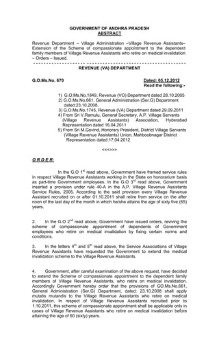 GOVERNMENT OF ANDHRA PRADESH
ABSTRACT
Revenue Department – Village Administration –Village Revenue Assistants–
Extension of the Scheme of compassionate appointment to the dependent
family members of Village Revenue Assistants who retire on medical invalidation
– Orders – Issued.
- - - - - - - - - - - - - - - - - - - - - - - - - - - - - - - - - - - - - - - - - - - - - - - - - - - - - - - - - -
REVENUE (VA) DEPARTMENT
G.O.Ms.No. 670 Dated: 05.12.2012
Read the following:-
1) G.O.Ms.No.1849, Revenue (VO) Department dated 28.10.2005
2) G.O.Ms.No.661, General Administration (Ser.G) Department
dated:23.10.2008.
3) G.O.Ms.No.1745, Revenue (VA) Department dated 29.09.2011
4) From Sri V.Ramulu, General Secretary, A.P. Village Servants
(Village Revenue Assistants) Association, Hyderabad
Representation dated 16.04.2011
5) From Sri M.Govind, Honorary President, District Village Servants
(Village Revenue Assistants) Union, Mahboobnagar District
Representation dated:17.04.2012
<<<>>>
O R D E R:
In the G.O 1st
read above, Government have framed service rules
in respect Village Revenue Assistants working in the State on honorarium basis
as part-time Government employees. In the G.O 3rd
read above, Government
inserted a provision under rule 40-A in the A.P. Village Revenue Assistants
Service Rules, 2005. According to the said provision every Village Revenue
Assistant recruited on or after 01.10.2011 shall retire from service on the after
noon of the last day of the month in which he/she attains the age of sixty five (65)
years.
2. In the G.O 2nd
read above, Government have issued orders, reviving the
scheme of compassionate appointment of dependents of Government
employees who retire on medical invalidation by fixing certain norms and
conditions.
3. In the letters 4th
and 5th
read above, the Service Associations of Village
Revenue Assistants have requested the Government to extend the medical
invalidation scheme to the Village Revenue Assistants.
4. Government, after careful examination of the above request, have decided
to extend the Scheme of compassionate appointment to the dependent family
members of Village Revenue Assistants, who retire on medical invalidation.
Accordingly Government hereby order that the provisions of GO.Ms.No.661,
General Administration (Ser.G) Department, dated: 23.10.2008 shall apply
mutatis mutandis to the Village Revenue Assistants who retire on medical
invalidation. In respect of Village Revenue Assistants recruited prior to
1.10.2011, this scheme of compassionate appointment shall be applicable only in
cases of Village Revenue Assistants who retire on medical invalidation before
attaining the age of 60 (sixty) years.
 