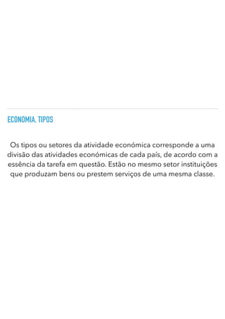 ECONOMIA. TIPOS
Os tipos ou setores da atividade económica corresponde a uma
divisão das atividades económicas de cada país, de acordo com a
essência da tarefa em questão. Estão no mesmo setor instituições
que produzam bens ou prestem serviços de uma mesma classe.
 