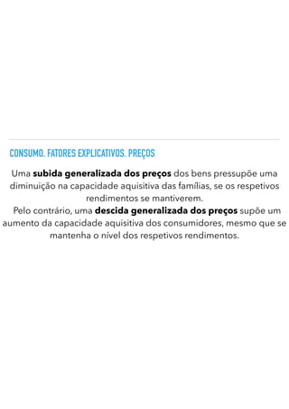 CONSUMO. FATORES EXPLICATIVOS. PREÇOS
Uma subida generalizada dos preços dos bens pressupõe uma
diminuição na capacidade aquisitiva das famílias, se os respetivos
rendimentos se mantiverem.
	
Pelo contrário, uma descida generalizada dos preços supõe um
aumento da capacidade aquisitiva dos consumidores, mesmo que se
mantenha o nível dos respetivos rendimentos.
 
