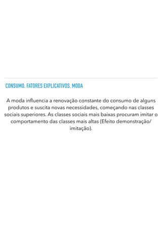 CONSUMO. FATORES EXPLICATIVOS. MODA
A moda in
fl
uencia a renovação constante do consumo de alguns
produtos e suscita novas necessidades, começando nas classes
sociais superiores. As classes sociais mais baixas procuram imitar o
comportamento das classes mais altas (Efeito demonstração/
imitação).
 