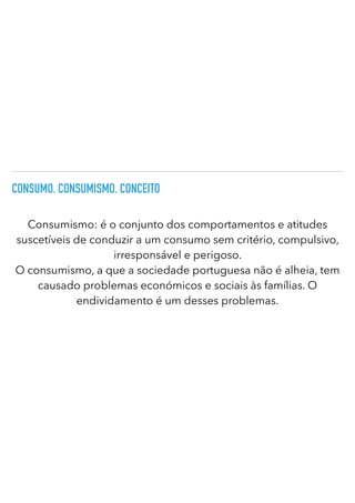 CONSUMO. CONSUMISMO. CONCEITO
Consumismo: é o conjunto dos comportamentos e atitudes
suscetíveis de conduzir a um consumo sem critério, compulsivo,
irresponsável e perigoso.
O consumismo, a que a sociedade portuguesa não é alheia, tem
causado problemas económicos e sociais às famílias. O
endividamento é um desses problemas.
 