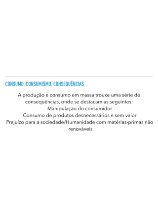 CONSUMO. CONSUMISMO. CONSEQUÊNCIAS
A produção e consumo em massa trouxe uma série de
consequências, onde se destacam as seguintes:
Manipulação do consumidor
Consumo de produtos desnecessários e sem valor
Prejuízo para a sociedade/Humanidade com matérias-primas não
renováveis
 