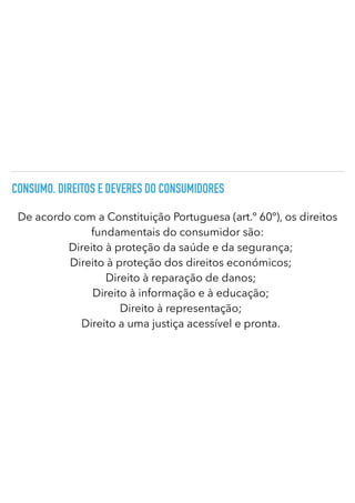 CONSUMO. DIREITOS E DEVERES DO CONSUMIDORES
De acordo com a Constituição Portuguesa (art.º 60º), os direitos
fundamentais do consumidor são:
Direito à proteção da saúde e da segurança;
Direito à proteção dos direitos económicos;
Direito à reparação de danos;
Direito à informação e à educação;
Direito à representação;
Direito a uma justiça acessível e pronta.
 