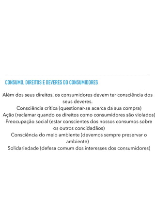 CONSUMO. DIREITOS E DEVERES DO CONSUMIDORES
Além dos seus direitos, os consumidores devem ter consciência dos
seus deveres.


Consciência crítica (questionar-se acerca da sua compra)
Ação (reclamar quando os direitos como consumidores são violados)
Preocupação social (estar conscientes dos nossos consumos sobre
os outros concidadãos)
Consciência do meio ambiente (devemos sempre preservar o
ambiente)


Solidariedade (defesa comum dos interesses dos consumidores)
 
