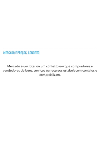 MERCADO E PREÇOS. CONCEITO
Mercado é um local ou um contexto em que compradores e
vendedores de bens, serviços ou recursos estabelecem contatos e
comercializam.
 