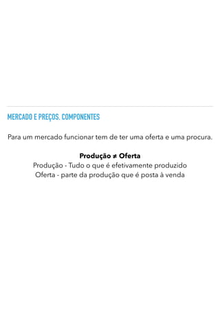 MERCADO E PREÇOS. COMPONENTES
Para um mercado funcionar tem de ter uma oferta e uma procura.
Produção ≠ Oferta


Produção - Tudo o que é efetivamente produzido
Oferta - parte da produção que é posta à venda
 