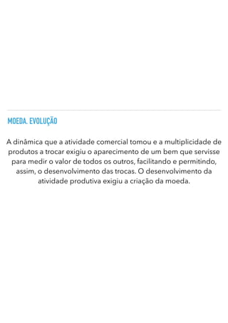 MOEDA. EVOLUÇÃO
A dinâmica que a atividade comercial tomou e a multiplicidade de
produtos a trocar exigiu o aparecimento de um bem que servisse
para medir o valor de todos os outros, facilitando e permitindo,
assim, o desenvolvimento das trocas. O desenvolvimento da
atividade produtiva exigiu a criação da moeda.
 