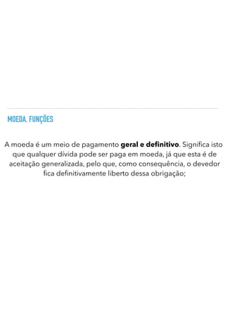 MOEDA. FUNÇÕES
A moeda é um meio de pagamento geral e de nitivo. Signi ca isto
que qualquer dívida pode ser paga em moeda, já que esta é de
aceitação generalizada, pelo que, como consequência, o devedor
fi
ca de
fi
nitivamente liberto dessa obrigação;
 