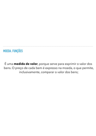 MOEDA. FUNÇÕES
É uma medida de valor, porque serve para exprimir o valor dos
bens. O preço de cada bem é expresso na moeda, o que permite,
inclusivamente, comparar o valor dos bens;
 