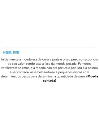 MOEDA. TIPOS
Inicialmente a moeda era de ouro e prata e o seu peso correspondia
ao seu valor, sendo esta a fase da moeda pesada. Por vezes
veri
fi
cavam-se erros, e a moeda não era prática e por isso ela passou
a ser contada, assemelhando-se a pequenos discos com
determinados pesos para determinar a quantidade de ouro. (Moeda
contada)
 