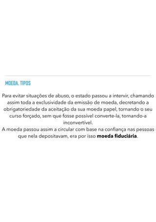 MOEDA. TIPOS
Para evitar situações de abuso, o estado passou a intervir, chamando
assim toda a exclusividade da emissão de moeda, decretando a
obrigatoriedade da aceitação da sua moeda papel, tornando o seu
curso forçado, sem que fosse possível converte-la, tornando-a
inconvertível.


A moeda passou assim a circular com base na con ança nas pessoas
que nela depositavam, era por isso moeda duciária.
 