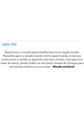 MOEDA. TIPOS
Desta forma, a moeda papel transformou-se em papel-moeda.
Passando agora o estado a poder emitir papel-moeda, os bancos
continuavam a aceitar os depósitos dos seus clientes, mas agora em
notar de banco, dando ordens ao seu banco através de cheques para
movimentar dinheiro na sua conta. – Moeda escritural.
 