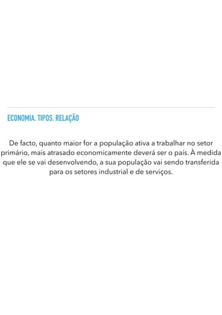 ECONOMIA. TIPOS. RELAÇÃO
De facto, quanto maior for a população ativa a trabalhar no setor
primário, mais atrasado economicamente deverá ser o país. À medida
que ele se vai desenvolvendo, a sua população vai sendo transferida
para os setores industrial e de serviços.
 