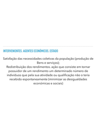 INTERVENIENTES. AGENTES ECONÓMICOS. ESTADO
Satisfação das necessidades coletivas da população (produção de
Bens e serviços);


Redistribuição dos rendimentos. ação que consiste em tornar
possuidor de um rendimento um determinado número de
indivíduos que pela sua atividade ou quali cação não o teria
recebido espontaneamente (minimizar as desigualdades
económicas e sociais)
 