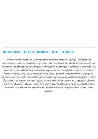 INTERVENIENTES. AGENTES ECONÓMICOS. CIRCUITO ECONÓMICO
À Economia interessa o comportamento dos macro-sujeitos. Os agentes
económicos são as Famílias, cuja principal função na atividade económica é de
consumir, as Empresas cuja função principal é a produção de bens e serviços não
fi
nanceiros, as Instituições Financeiras que prestam serviços nanceiros, como o
fi
nanciamento aos que pretendem produzir, adquirir algo e não o conseguem
suportar por si, onde depositamos as nossas poupanças, a Administração Pública
(Estado), que garante a satisfação das necessidades coletivas da população e o
Resto do Mundo (Exterior) com os quais trocamos bens, serviços e capitais, pois
nenhum país sobrevive sozinho, estabelecendo-se relações com os restantes
países.
 