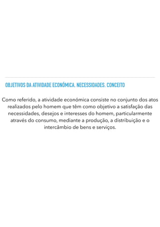 OBJETIVOS DA ATIVIDADE ECONÓMICA. NECESSIDADES. CONCEITO
Como referido, a atividade económica consiste no conjunto dos atos
realizados pelo homem que têm como objetivo a satisfação das
necessidades, desejos e interesses do homem, particularmente
através do consumo, mediante a produção, a distribuição e o
intercâmbio de bens e serviços.
 