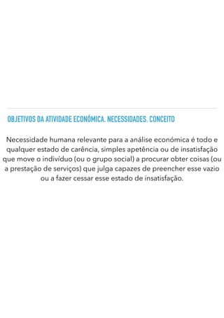 OBJETIVOS DA ATIVIDADE ECONÓMICA. NECESSIDADES. CONCEITO
Necessidade humana relevante para a análise económica é todo e
qualquer estado de carência, simples apetência ou de insatisfação
que move o indivíduo (ou o grupo social) a procurar obter coisas (ou
a prestação de serviços) que julga capazes de preencher esse vazio
ou a fazer cessar esse estado de insatisfação.
 