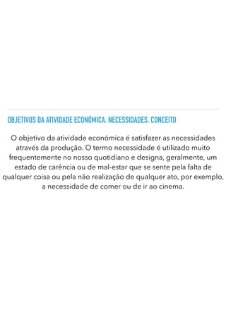 OBJETIVOS DA ATIVIDADE ECONÓMICA. NECESSIDADES. CONCEITO
O objetivo da atividade económica é satisfazer as necessidades
através da produção. O termo necessidade é utilizado muito
frequentemente no nosso quotidiano e designa, geralmente, um
estado de carência ou de mal-estar que se sente pela falta de
qualquer coisa ou pela não realização de qualquer ato, por exemplo,
a necessidade de comer ou de ir ao cinema.
 