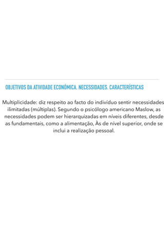OBJETIVOS DA ATIVIDADE ECONÓMICA. NECESSIDADES. CARACTERÍSTICAS
Multiplicidade: diz respeito ao facto do indivíduo sentir necessidades
ilimitadas (múltiplas). Segundo o psicólogo americano Maslow, as
necessidades podem ser hierarquizadas em níveis diferentes, desde
as fundamentais, como a alimentação, Às de nível superior, onde se
inclui a realização pessoal.
 