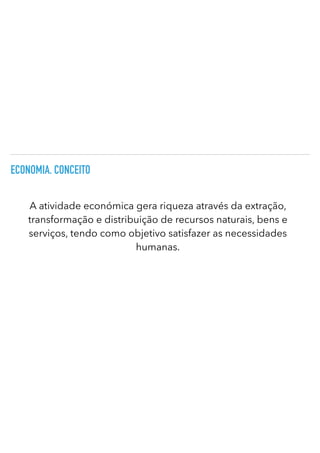 ECONOMIA. CONCEITO
A atividade económica gera riqueza através da extração,
transformação e distribuição de recursos naturais, bens e
serviços, tendo como objetivo satisfazer as necessidades
humanas.
 