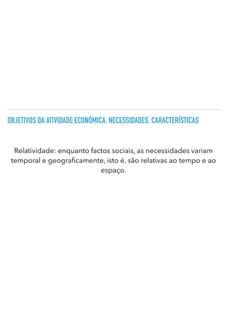 OBJETIVOS DA ATIVIDADE ECONÓMICA. NECESSIDADES. CARACTERÍSTICAS
Relatividade: enquanto factos sociais, as necessidades variam
temporal e geogra
fi
camente, isto é, são relativas ao tempo e ao
espaço.
 