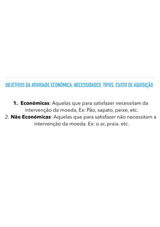 OBJETIVOS DA ATIVIDADE ECONÓMICA. NECESSIDADES. TIPOS. CUSTO DE AQUISIÇÃO
1.
	
Económicas: Aquelas que para satisfazer necessitam da
intervenção da moeda, Ex: Pão, sapato, peixe, etc.
2.
	
Não Económicas: Aquelas que para satisfazer não necessitam a
intervenção da moeda. Ex: o ar, praia. etc.
 