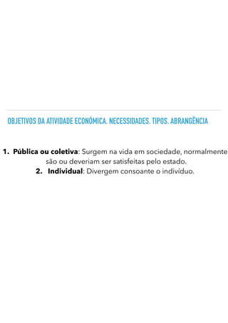 OBJETIVOS DA ATIVIDADE ECONÓMICA. NECESSIDADES. TIPOS. ABRANGÊNCIA
1.
	
Pública ou coletiva: Surgem na vida em sociedade, normalmente
são ou deveriam ser satisfeitas pelo estado.
2.
	
Individual: Divergem consoante o indivíduo.
 