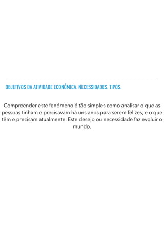 OBJETIVOS DA ATIVIDADE ECONÓMICA. NECESSIDADES. TIPOS.
Compreender este fenómeno é tão simples como analisar o que as
pessoas tinham e precisavam há uns anos para serem felizes, e o que
têm e precisam atualmente. Este desejo ou necessidade faz evoluir o
mundo.
 