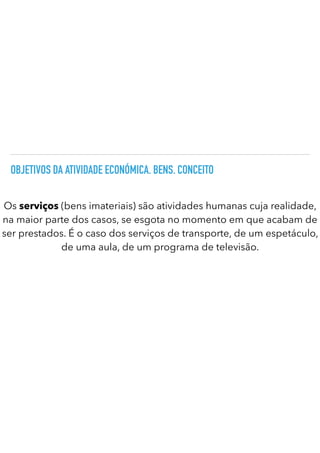 OBJETIVOS DA ATIVIDADE ECONÓMICA. BENS. CONCEITO
Os serviços (bens imateriais) são atividades humanas cuja realidade,
na maior parte dos casos, se esgota no momento em que acabam de
ser prestados. É o caso dos serviços de transporte, de um espetáculo,
de uma aula, de um programa de televisão.
 