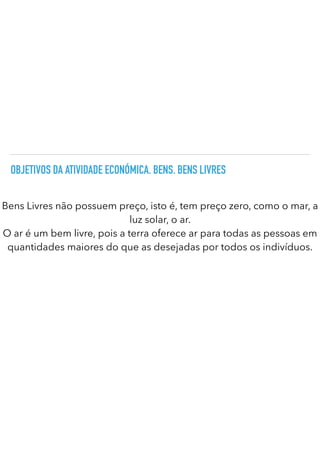 OBJETIVOS DA ATIVIDADE ECONÓMICA. BENS. BENS LIVRES
Bens Livres não possuem preço, isto é, tem preço zero, como o mar, a
luz solar, o ar.


O ar é um bem livre, pois a terra oferece ar para todas as pessoas em
quantidades maiores do que as desejadas por todos os indivíduos.
 