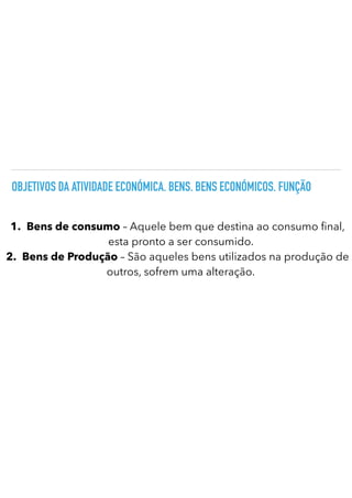 OBJETIVOS DA ATIVIDADE ECONÓMICA. BENS. BENS ECONÓMICOS. FUNÇÃO
1.
	
Bens de consumo – Aquele bem que destina ao consumo nal,
esta pronto a ser consumido.
2.
	
Bens de Produção – São aqueles bens utilizados na produção de
outros, sofrem uma alteração.
 