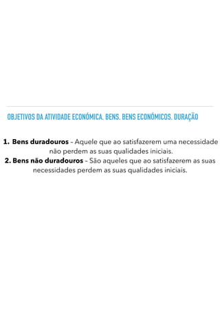 OBJETIVOS DA ATIVIDADE ECONÓMICA. BENS. BENS ECONÓMICOS. DURAÇÃO
1. Bens duradouros – Aquele que ao satisfazerem uma necessidade
não perdem as suas qualidades iniciais.
2. Bens não duradouros – São aqueles que ao satisfazerem as suas
necessidades perdem as suas qualidades iniciais.
 