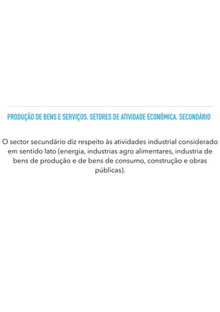 PRODUÇÃO DE BENS E SERVIÇOS. SETORES DE ATIVIDADE ECONÓMICA. SECUNDÁRIO
O sector secundário diz respeito às atividades industrial considerado
em sentido lato (energia, industrias agro alimentares, industria de
bens de produção e de bens de consumo, construção e obras
públicas).
 