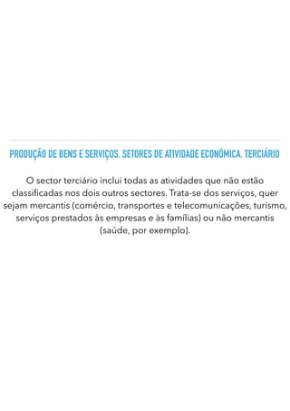 PRODUÇÃO DE BENS E SERVIÇOS. SETORES DE ATIVIDADE ECONÓMICA. TERCIÁRIO
O sector terciário inclui todas as atividades que não estão
classi
fi
cadas nos dois outros sectores. Trata-se dos serviços, quer
sejam mercantis (comércio, transportes e telecomunicações, turismo,
serviços prestados às empresas e às famílias) ou não mercantis
(saúde, por exemplo).
 