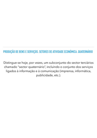 PRODUÇÃO DE BENS E SERVIÇOS. SETORES DE ATIVIDADE ECONÓMICA. QUATERNÁRIO
Distingue-se hoje, por vezes, um subconjunto do sector terciários
chamado “sector quaternário”, incluindo o conjunto dos serviços
ligados à informação e à comunicação (imprensa, informática,
publicidade, etc.).
 