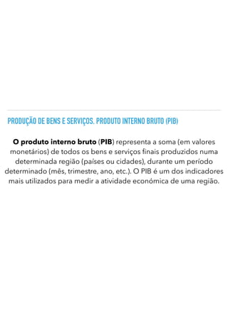 PRODUÇÃO DE BENS E SERVIÇOS. PRODUTO INTERNO BRUTO (PIB)
O produto interno bruto (PIB) representa a soma (em valores
monetários) de todos os bens e serviços nais produzidos numa
determinada região (países ou cidades), durante um período
determinado (mês, trimestre, ano, etc.). O PIB é um dos indicadores
mais utilizados para medir a atividade económica de uma região.
 