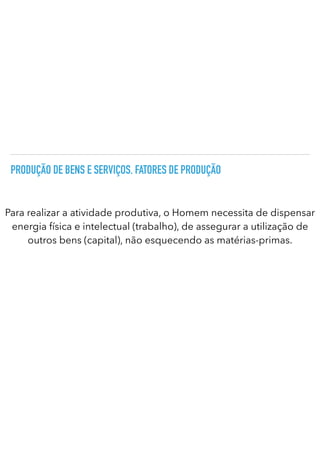 PRODUÇÃO DE BENS E SERVIÇOS. FATORES DE PRODUÇÃO
Para realizar a atividade produtiva, o Homem necessita de dispensar
energia física e intelectual (trabalho), de assegurar a utilização de
outros bens (capital), não esquecendo as matérias-primas.
 